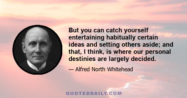 But you can catch yourself entertaining habitually certain ideas and setting others aside; and that, I think, is where our personal destinies are largely decided.