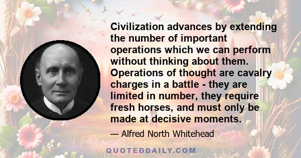 Civilization advances by extending the number of important operations which we can perform without thinking about them. Operations of thought are cavalry charges in a battle - they are limited in number, they require