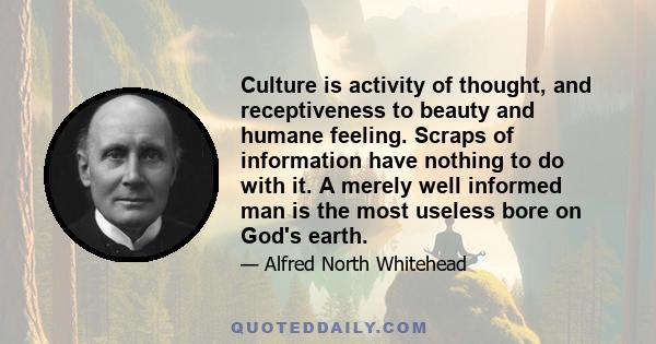 Culture is activity of thought, and receptiveness to beauty and humane feeling. Scraps of information have nothing to do with it. A merely well informed man is the most useless bore on God's earth.