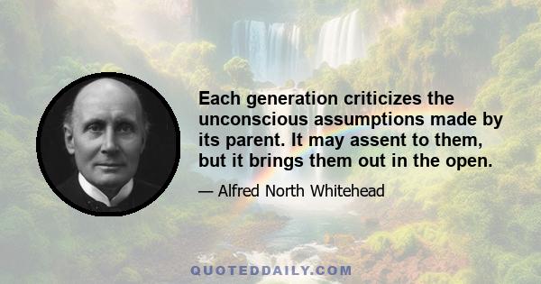 Each generation criticizes the unconscious assumptions made by its parent. It may assent to them, but it brings them out in the open.