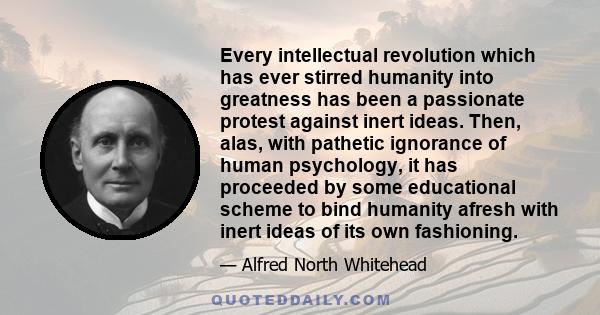 Every intellectual revolution which has ever stirred humanity into greatness has been a passionate protest against inert ideas. Then, alas, with pathetic ignorance of human psychology, it has proceeded by some