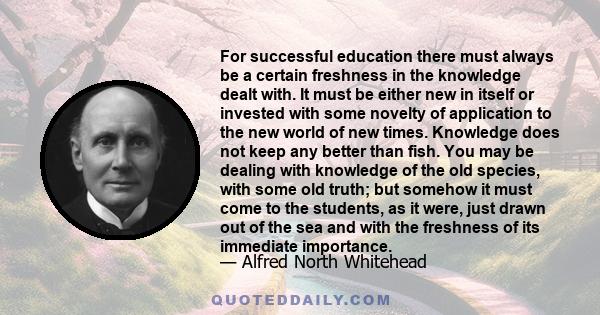 For successful education there must always be a certain freshness in the knowledge dealt with. It must be either new in itself or invested with some novelty of application to the new world of new times. Knowledge does