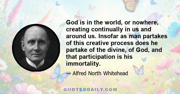 God is in the world, or nowhere, creating continually in us and around us. Insofar as man partakes of this creative process does he partake of the divine, of God, and that participation is his immortality.