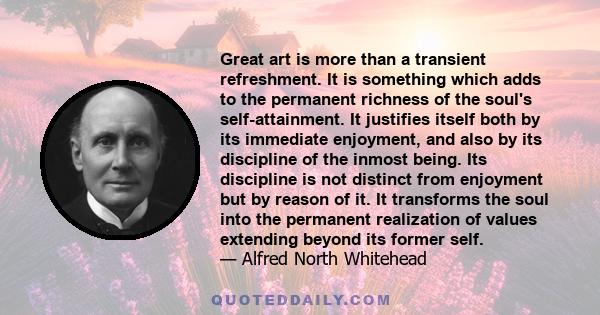 Great art is more than a transient refreshment. It is something which adds to the permanent richness of the soul's self-attainment. It justifies itself both by its immediate enjoyment, and also by its discipline of the