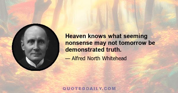 Heaven knows what seeming nonsense may not tomorrow be demonstrated truth.