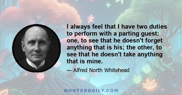 I always feel that I have two duties to perform with a parting guest: one, to see that he doesn't forget anything that is his; the other, to see that he doesn't take anything that is mine.