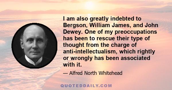 I am also greatly indebted to Bergson, William James, and John Dewey. One of my preoccupations has been to rescue their type of thought from the charge of anti-intellectualism, which rightly or wrongly has been