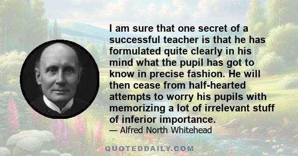 I am sure that one secret of a successful teacher is that he has formulated quite clearly in his mind what the pupil has got to know in precise fashion. He will then cease from half-hearted attempts to worry his pupils