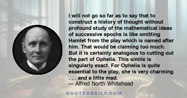 I will not go so far as to say that to construct a history of thought without profound study of the mathematical ideas of successive epochs is like omitting Hamlet from the play which is named after him. That would be