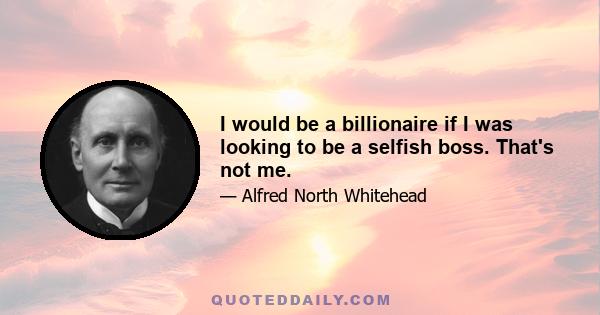 I would be a billionaire if I was looking to be a selfish boss. That's not me.