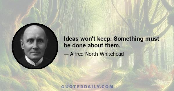 Ideas won't keep. Something must be done about them.