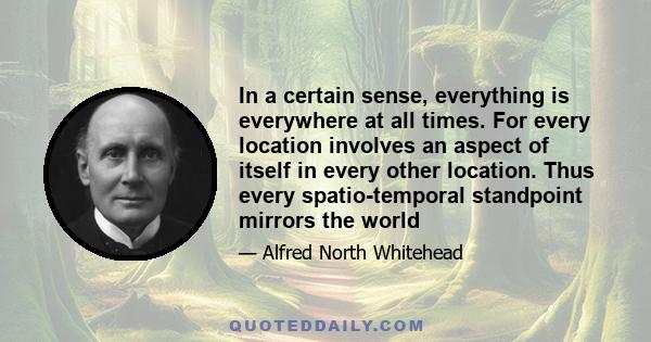 In a certain sense, everything is everywhere at all times. For every location involves an aspect of itself in every other location. Thus every spatio-temporal standpoint mirrors the world