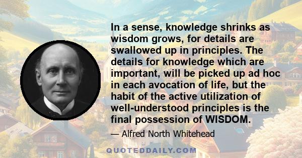 In a sense, knowledge shrinks as wisdom grows, for details are swallowed up in principles. The details for knowledge which are important, will be picked up ad hoc in each avocation of life, but the habit of the active