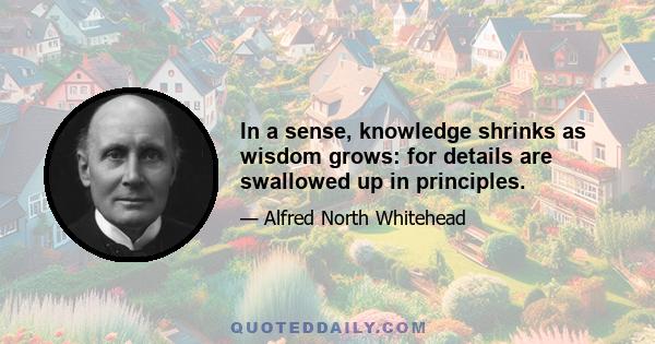 In a sense, knowledge shrinks as wisdom grows: for details are swallowed up in principles.