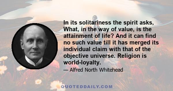 In its solitariness the spirit asks, What, in the way of value, is the attainment of life? And it can find no such value till it has merged its individual claim with that of the objective universe. Religion is