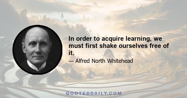 In order to acquire learning, we must first shake ourselves free of it.