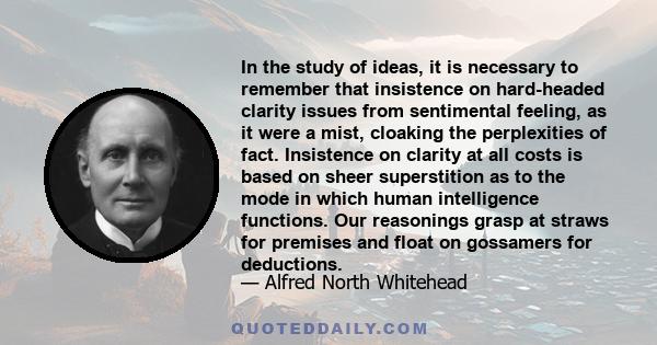 In the study of ideas, it is necessary to remember that insistence on hard-headed clarity issues from sentimental feeling, as it were a mist, cloaking the perplexities of fact. Insistence on clarity at all costs is