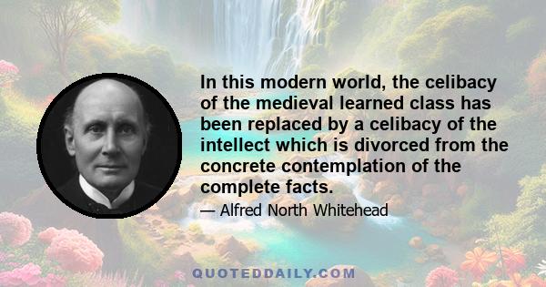 In this modern world, the celibacy of the medieval learned class has been replaced by a celibacy of the intellect which is divorced from the concrete contemplation of the complete facts.