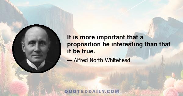 It is more important that a proposition be interesting than that it be true.