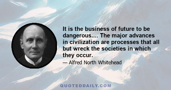 It is the business of future to be dangerous.... The major advances in civilization are processes that all but wreck the societies in which they occur.