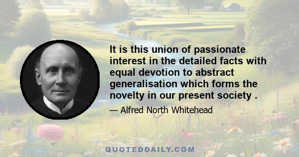 It is this union of passionate interest in the detailed facts with equal devotion to abstract generalisation which forms the novelty in our present society .