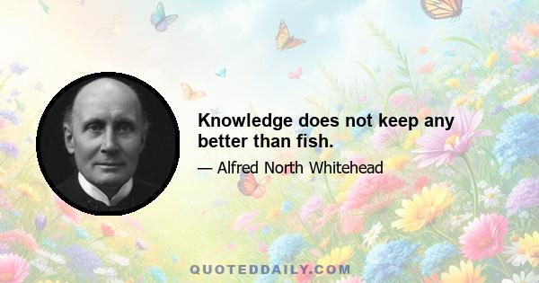 Knowledge does not keep any better than fish.