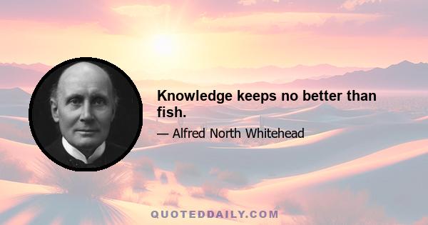 Knowledge keeps no better than fish.