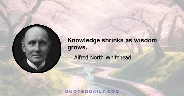 Knowledge shrinks as wisdom grows.