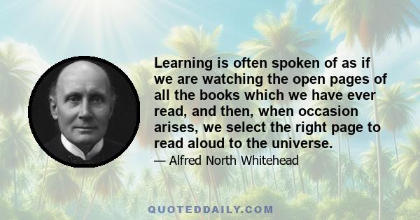 Learning is often spoken of as if we are watching the open pages of all the books which we have ever read, and then, when occasion arises, we select the right page to read aloud to the universe.