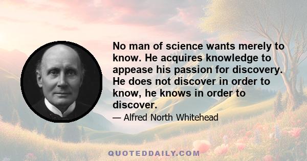 No man of science wants merely to know. He acquires knowledge to appease his passion for discovery. He does not discover in order to know, he knows in order to discover.