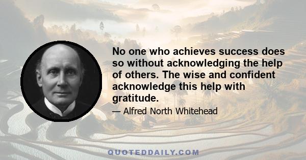 No one who achieves success does so without acknowledging the help of others. The wise and confident acknowledge this help with gratitude.