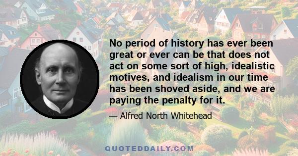 No period of history has ever been great or ever can be that does not act on some sort of high, idealistic motives, and idealism in our time has been shoved aside, and we are paying the penalty for it.