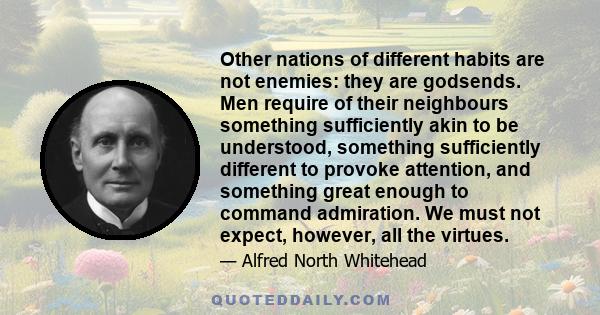 Other nations of different habits are not enemies: they are godsends. Men require of their neighbours something sufficiently akin to be understood, something sufficiently different to provoke attention, and something