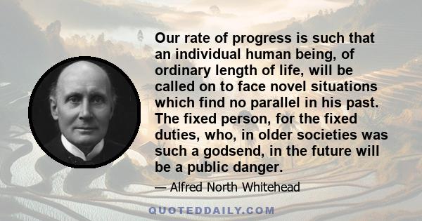 Our rate of progress is such that an individual human being, of ordinary length of life, will be called on to face novel situations which find no parallel in his past. The fixed person, for the fixed duties, who, in