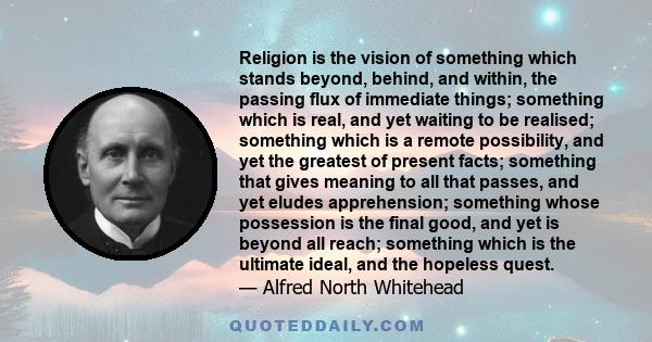 Religion is the vision of something which stands beyond, behind, and within, the passing flux of immediate things; something which is real, and yet waiting to be realised; something which is a remote possibility, and