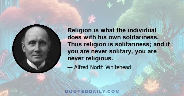 Religion is what the individual does with his own solitariness. Thus religion is solitariness; and if you are never solitary, you are never religious.