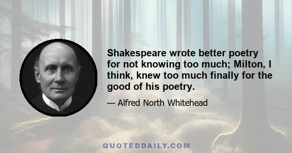 Shakespeare wrote better poetry for not knowing too much; Milton, I think, knew too much finally for the good of his poetry.