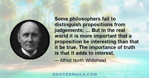 Some philosophers fail to distinguish propositions from judgements; ... But in the real world it is more important that a proposition be interesting than that it be true. The importance of truth is that it adds to