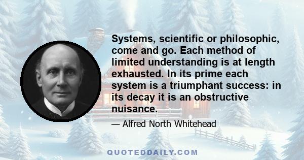 Systems, scientific or philosophic, come and go. Each method of limited understanding is at length exhausted. In its prime each system is a triumphant success: in its decay it is an obstructive nuisance.