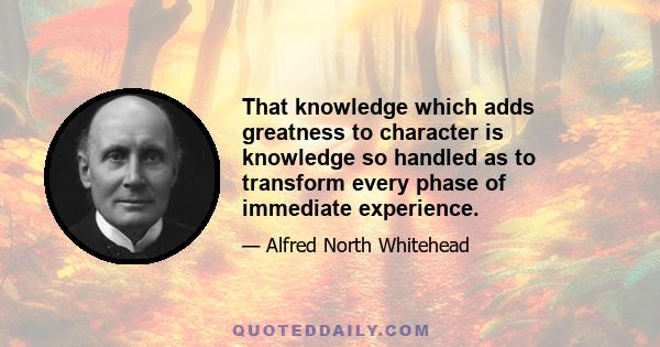 That knowledge which adds greatness to character is knowledge so handled as to transform every phase of immediate experience.