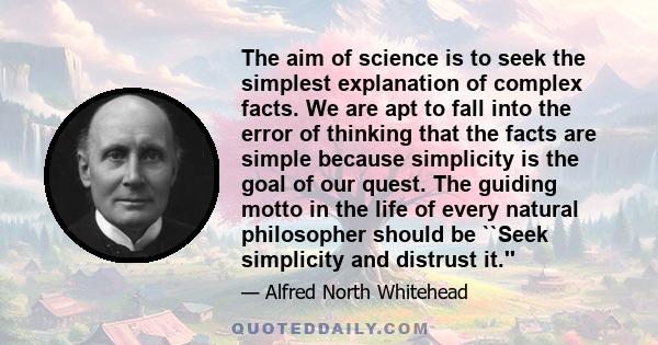 The aim of science is to seek the simplest explanation of complex facts. We are apt to fall into the error of thinking that the facts are simple because simplicity is the goal of our quest. The guiding motto in the life 