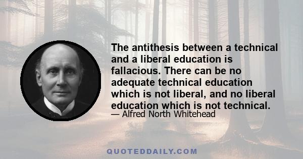 The antithesis between a technical and a liberal education is fallacious. There can be no adequate technical education which is not liberal, and no liberal education which is not technical.