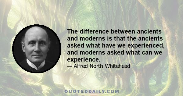 The difference between ancients and moderns is that the ancients asked what have we experienced, and moderns asked what can we experience.