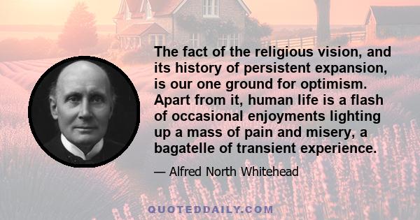 The fact of the religious vision, and its history of persistent expansion, is our one ground for optimism. Apart from it, human life is a flash of occasional enjoyments lighting up a mass of pain and misery, a bagatelle 