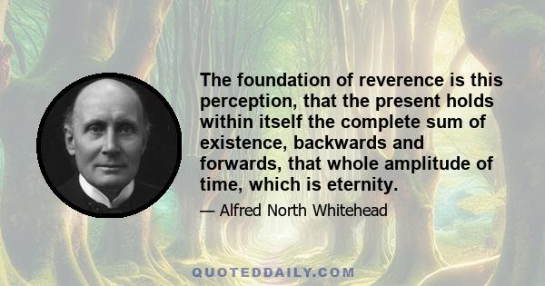 The foundation of reverence is this perception, that the present holds within itself the complete sum of existence, backwards and forwards, that whole amplitude of time, which is eternity.