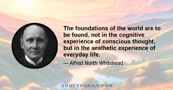 The foundations of the world are to be found, not in the cognitive experience of conscious thought, but in the aesthetic experience of everyday life.