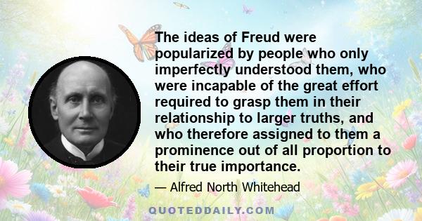 The ideas of Freud were popularized by people who only imperfectly understood them, who were incapable of the great effort required to grasp them in their relationship to larger truths, and who therefore assigned to