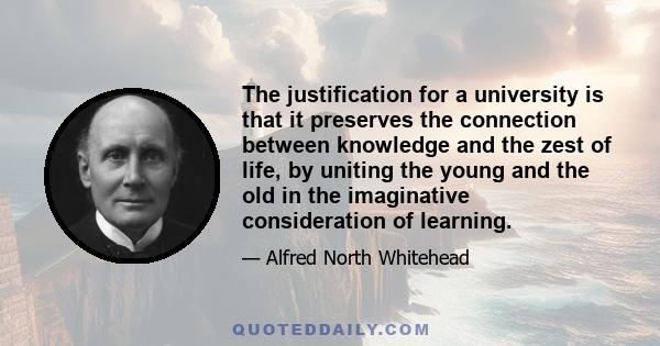 The justification for a university is that it preserves the connection between knowledge and the zest of life, by uniting the young and the old in the imaginative consideration of learning.