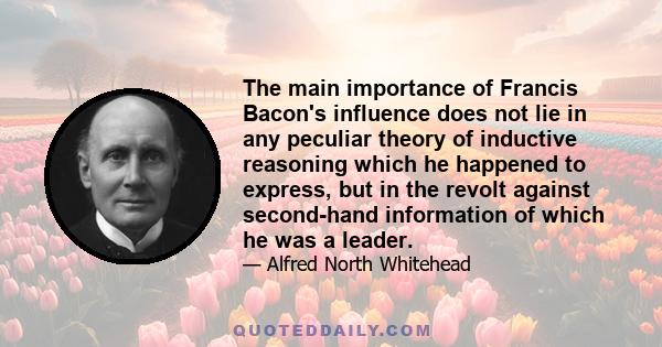 The main importance of Francis Bacon's influence does not lie in any peculiar theory of inductive reasoning which he happened to express, but in the revolt against second-hand information of which he was a leader.