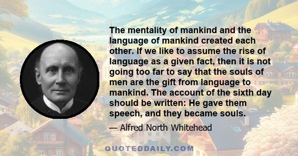 The mentality of mankind and the language of mankind created each other. If we like to assume the rise of language as a given fact, then it is not going too far to say that the souls of men are the gift from language to 